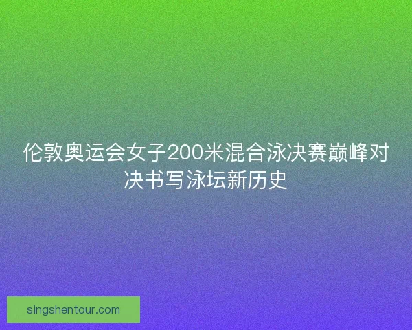 伦敦奥运会女子200米混合泳决赛巅峰对决书写泳坛新历史