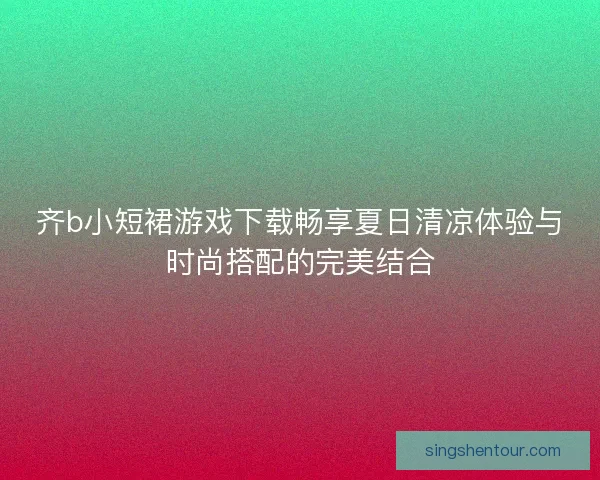 齐b小短裙游戏下载畅享夏日清凉体验与时尚搭配的完美结合