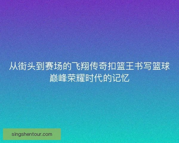 从街头到赛场的飞翔传奇扣篮王书写篮球巅峰荣耀时代的记忆