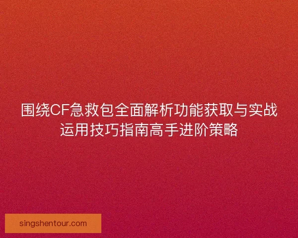 围绕CF急救包全面解析功能获取与实战运用技巧指南高手进阶策略
